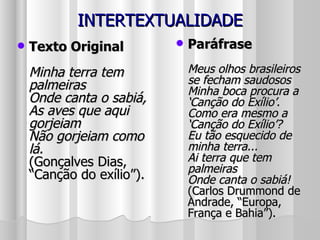 INTERTEXTUALIDADE Texto Original Minha terra tem palmeiras Onde canta o sabiá, As aves que aqui gorjeiam Não gorjeiam como lá. (Gonçalves Dias, “Canção do exílio”). Paráfrase Meus olhos brasileiros se fecham saudosos Minha boca procura a ‘Canção do Exílio’. Como era mesmo a ‘Canção do Exílio’? Eu tão esquecido de minha terra... Ai terra que tem palmeiras Onde canta o sabiá! (Carlos Drummond de Andrade, “Europa, França e Bahia”). 