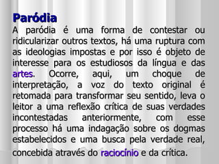 Paródia A paródia é uma forma de contestar ou ridicularizar outros textos, há uma ruptura com as ideologias impostas e por isso é objeto de interesse para os estudiosos da língua e das  artes . Ocorre, aqui, um choque de interpretação, a voz do texto original é retomada para transformar seu sentido, leva o leitor a uma reflexão crítica de suas verdades incontestadas anteriormente, com esse processo há uma indagação sobre os dogmas estabelecidos e uma busca pela verdade real, concebida através do  raciocínio  e da crítica.   