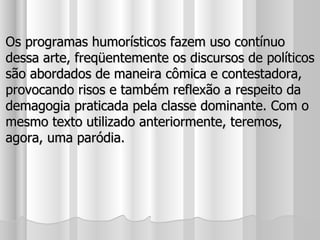 Os programas humorísticos fazem uso contínuo dessa arte, freqüentemente os discursos de políticos são abordados de maneira cômica e contestadora, provocando risos e também reflexão a respeito da demagogia praticada pela classe dominante. Com o mesmo texto utilizado anteriormente, teremos, agora, uma paródia. 