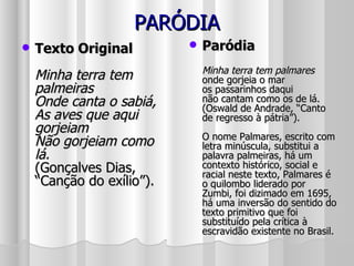 PARÓDIA Texto Original Minha terra tem palmeiras Onde canta o sabiá, As aves que aqui gorjeiam Não gorjeiam como lá. (Gonçalves Dias, “Canção do exílio”).  Paródia Minha terra tem palmares  onde gorjeia o mar os passarinhos daqui  não cantam como os de lá. (Oswald de Andrade, “Canto de regresso à pátria”). O nome Palmares, escrito com letra minúscula, substitui a palavra palmeiras, há um contexto histórico, social e racial neste texto, Palmares é o quilombo liderado por Zumbi, foi dizimado em 1695, há uma inversão do sentido do texto primitivo que foi substituído pela crítica à escravidão existente no Brasil. 