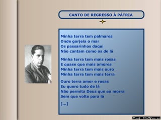 Minha terra tem palmares  Onde gorjeia o mar Os passarinhos daqui Não cantam como os de lá Minha terra tem mais rosas E quase que mais amores Minha terra tem mais ouro Minha terra tem mais terra Ouro terra amor e rosas Eu quero tudo de lá Não permita Deus que eu morra Sem que volte para lá [...] CANTO DE REGRESSO À PÁTRIA   