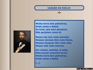 Minha terra tem palmeiras, Onde canta o Sabiá; As aves, que aqui gorjeiam, Não gorjeiam como lá. Nosso céu tem mais estrelas, Nossas várzeas têm mais flores, Nossos bosques têm mais vida, Nossa vida mais amores. Em cismar, sozinho, à noite, Mais prazer encontro eu lá; Minha terra tem palmeiras, Onde canta o Sabiá. [...] CANÇÃO DO EXÍLIO   