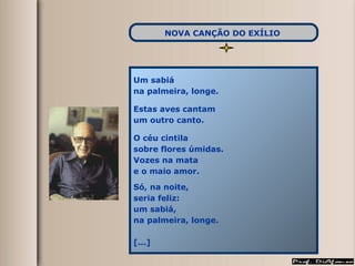 Um sabiá  na palmeira, longe. Estas aves cantam um outro canto. O céu cintila sobre flores úmidas. Vozes na mata e o maio amor. Só, na noite, seria feliz: um sabiá, na palmeira, longe. [...] NOVA CANÇÃO DO EXÍLIO   