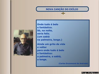 Onde tudo é belo e fantástico. Só, na noite, seria feliz. (um sabiá na palmeira, longe.) Ainda um grito de vida e voltar para onde tudo é belo e fantástico: a palmeira, o sabiá, o longe. (Carlos Drummond de Andrade) NOVA CANÇÃO DO EXÍLIO   