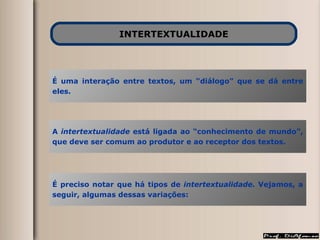 INTERTEXTUALIDADE É uma interação entre textos, um “diálogo” que se dá entre eles. A  intertextualidade  está ligada ao “conhecimento de mundo”, que deve ser comum ao produtor e ao receptor dos textos. É preciso notar que há tipos de  intertextualidade.  Vejamos, a seguir, algumas dessas variações: 