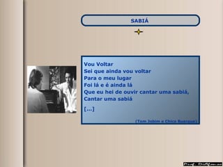 Vou Voltar  Sei que ainda vou voltar Para o meu lugar Foi lá e é ainda lá Que eu hei de ouvir cantar uma sabiá, Cantar uma sabiá [...] (Tom Jobim e Chico Buarque) SABIÁ   
