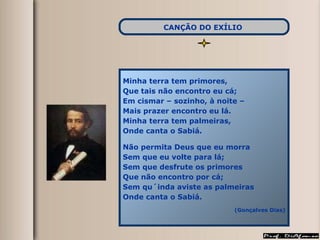 Minha terra tem primores, Que tais não encontro eu cá; Em cismar – sozinho, à noite –  Mais prazer encontro eu lá. Minha terra tem palmeiras, Onde canta o Sabiá. Não permita Deus que eu morra Sem que eu volte para lá; Sem que desfrute os primores Que não encontro por cá; Sem qu´inda aviste as palmeiras Onde canta o Sabiá. (Gonçalves Dias) CANÇÃO DO EXÍLIO   