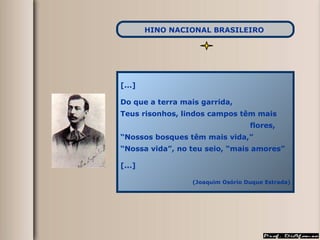 [...] Do que a terra mais garrida,  Teus risonhos, lindos campos têm mais  flores, “ Nossos bosques têm mais vida,” “ Nossa vida”, no teu seio, “mais amores” [...] (Joaquim Osório Duque Estrada) HINO NACIONAL BRASILEIRO   