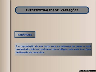 INTERTEXTUALIDADE: VARIAÇÕES PARÁFRASE É a reprodução de um texto com as palavras de quem o está produzindo. Não se confunde com o plágio, pois este é a cópia deliberada de uma obra. 