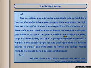 [...] Elas acreditam que o príncipe encantado está a caminho e que um dia serão felizes para sempre. Mas, enquanto isso não acontece, o negócio é viver cada experiência livre e sem culpa. Suas avós eram consideradas mulheres de verdade: cuidavam dos filhos e da casa, tal qual a Amélia  da canção de Mário Lago e Ataulfo Alves, de 1942. A geração seguinte exorcizou a Amélia e deu passos largos na luta pela igualdade de direitos entres os sexos, deixando para as filhas um campo menos minado no trajeto para o sucesso profissional. [...] (OROSCO, Dolores; VILAS, Juliana. A terceira onda. Revista IstoÉ,  SP, nº 1820, p. 56-57, 25 ago. 2004) A TERCEIRA ONDA   