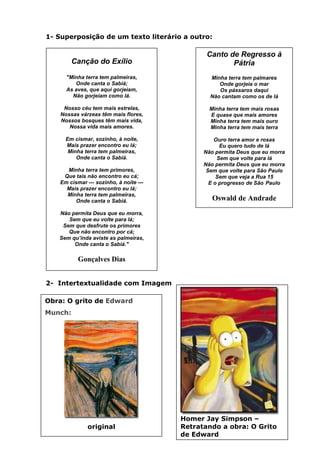 1- Superposição de um texto literário a outro:

                                                 Canto de Regresso à
           Canção do Exílio                             Pátria
        "Minha terra tem palmeiras,               Minha terra tem palmares
           Onde canta o Sabiá;                       Onde gorjeia o mar
        As aves, que aqui gorjeiam,                  Os pássaros daqui
          Não gorjeiam como lá.                   Não cantam como os de lá

       Nosso céu tem mais estrelas,               Minha terra tem mais rosas
      Nossas várzeas têm mais flores,             E quase que mais amores
      Nossos bosques têm mais vida,               Minha terra tem mais ouro
         Nossa vida mais amores.                  Minha terra tem mais terra

        Em cismar, sozinho, à noite,                Ouro terra amor e rosas
        Mais prazer encontro eu lá;                   Eu quero tudo de lá
         Minha terra tem palmeiras,             Não permita Deus que eu morra
            Onde canta o Sabiá.                      Sem que volte para lá
                                                Não permita Deus que eu morra
        Minha terra tem primores,                Sem que volte para São Paulo
       Que tais não encontro eu cá;                  Sem que veja a Rua 15
      Em cismar — sozinho, à noite —              E o progresso de São Paulo
        Mais prazer encontro eu lá;
        Minha terra tem palmeiras,
            Onde canta o Sabiá.                    Oswald de Andrade
     Não permita Deus que eu morra,
        Sem que eu volte para lá;
      Sem que desfrute os primores
        Que não encontro por cá;
     Sem qu’inda aviste as palmeiras,
          Onde canta o Sabiá."
Intertextualidade: substantivo feminino

             Gonçalves Dias


2- Intertextualidade com Imagem

Obra: O grito de Edward
Munch:




                                          Homer Jay Simpson –
                  original                Retratando a obra: O Grito
                                          de Edward
 