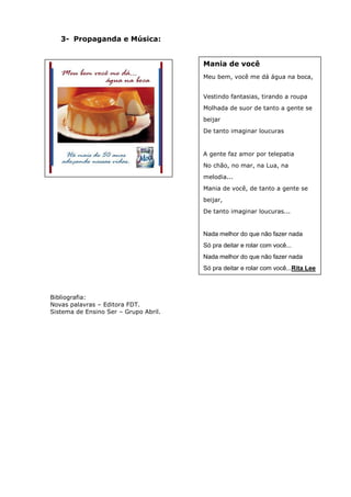 3- Propaganda e Música:


                                       Mania de você
                                       Meu bem, você me dá água na boca,


                                       Vestindo fantasias, tirando a roupa
                                       Molhada de suor de tanto a gente se
                                       beijar
                                       De tanto imaginar loucuras


                                       A gente faz amor por telepatia
                                       No chão, no mar, na Lua, na
                                       melodia...
                                       Mania de você, de tanto a gente se
                                       beijar,
                                       De tanto imaginar loucuras...


                                       Nada melhor do que não fazer nada
                                       Só pra deitar e rolar com você...
                                       Nada melhor do que não fazer nada
                                       Só pra deitar e rolar com você...Rita Lee



Bibliografia:
Novas palavras – Editora FDT.
Sistema de Ensino Ser – Grupo Abril.
 