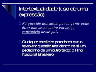 Intertextualidade (uso de uma expressão) Na questão dos juros, pouca gente pode dizer que se encontra em  berço esplêndido  neste país.  Qualquer brasileiro perceberá que o texto em questão traz dentro de si um pedacinho de um outro texto: o Hino Nacional Brasileiro.  
