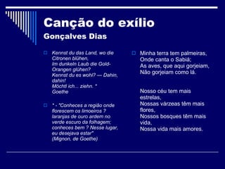Canção do exílio  Gonçalves Dias Kennst du das Land, wo die Citronen blühen, Im dunkeln Laub die Gold-Orangen glühen? Kennst du es wohl? — Dahin, dahin! Möchtl ich... ziehn. * Goethe * - "Conheces a região onde florescem os limoeiros ? laranjas de ouro ardem no verde escuro da folhagem; conheces bem ? Nesse lugar, eu desejava estar" (Mignon, de Goethe) Minha terra tem palmeiras, Onde canta o Sabiá; As aves, que aqui gorjeiam, Não gorjeiam como lá. Nosso céu tem mais estrelas, Nossas várzeas têm mais flores, Nossos bosques têm mais vida, Nossa vida mais amores. 