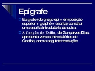 Epígrafe Epígrafe (do grego epi = em posição superior + graphé = escrita) constitui uma escrita introdutória de outra.  A Canção de Exílio , de Gonçalves Dias, apresenta versos introdutórios de Goethe, com a seguinte tradução:  