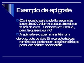 Exemplo de epígrafe “ Conheces o país onde florescem as laranjeiras? Ardem na escura fronde os frutos de ouro... Conhecê-lo? Para lá , para lá quisera eu ir!”  A epígrafe e o poema mantêm um  diálogo, pois os dois têm características românticas, pertencem ao gênero lírico e possuem caráter nacionalista.  