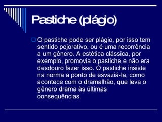 Pastiche (plágio) O pastiche pode ser plágio, por isso tem sentido pejorativo, ou é uma recorrência a um gênero. A estética clássica, por exemplo, promovia o pastiche e não era desdouro fazer isso. O pastiche insiste na norma a ponto de esvaziá-la, como acontece com o dramalhão, que leva o gênero drama às últimas consequências.  