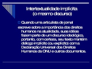 Intertextualidade implícita  (o mesmo discurso) Quando uma articulista de jornal  escreve sobre a importância dos direitos humanos na atualidade, suas idéias fazem parte de um discurso ideológico, portanto, com certeza, seu texto mantém diálogo implícito (ou explícito) com a Declaração Universal dos Direitos Humanos da ONU e outros documentos.  