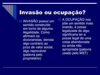 Invasão ou ocupação? INVASÃO possui um sentido construído em torno de alguma ilegalidade. Como afirmam os dicionaristas, denota algo contrário ao juízo de valor social, algo reprovável (palavra pelo proprietário)  A OCUPAÇÃO nos põe um sentido mais brando, é posse legalizada de algo; significaria ter a posse legal de uma coisa abandonada ou ainda não apropriada (palavra usado pelo MST) 