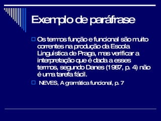Exemplo de paráfrase Os termos função e funcional são muito correntes na produção da Escola Linguística de Praga, mas verificar a interpretação que é dada a esses termos, segundo Danes (1987, p. 4) não é uma tarefa fácil. NEVES, A gramática funcional, p. 7 