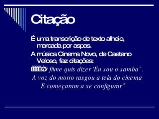 Citação É uma transcrição de texto alheio, marcada por aspas.  A música Cinema Novo, de Caetano Veloso, faz citações:        “ O filme quis dizer ‘Eu sou o samba’ .    A voz do morro rasgou a tela do cinema         E começaram a se configurar”   