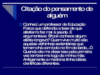 Citação do pensamento de alguém Conheci um professor de Educação Física que defendia a tese de que atletismo faz mal à saúde. E argumentava: “Você conhece algum atleta longevo? Quem vive muito são aquelas velhinhas sedentárias que tomam chá com bolo no fim da tarde...” Quando ele me disse isso pela primeira vez lembrei-me logo da minha mãe. Antigamente a medicina tinha idéias científicas diferentes. 