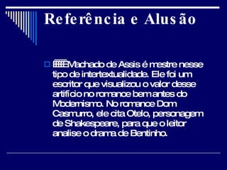 Referência e Alusão          Machado de Assis é mestre nesse tipo de intertextualidade. Ele foi um escritor que visualizou o valor desse artifício no romance bem antes do Modernismo. No romance Dom Casmurro, ele cita Otelo, personagem de Shakespeare, para que o leitor analise o drama de Bentinho.  