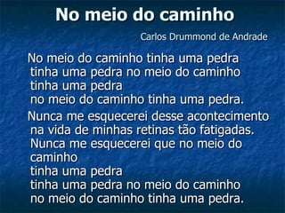 No meio do caminho   Carlos Drummond de Andrade No meio do caminho tinha uma pedra tinha uma pedra no meio do caminho tinha uma pedra no meio do caminho tinha uma pedra. Nunca me esquecerei desse acontecimento na vida de minhas retinas tão fatigadas. Nunca me esquecerei que no meio do caminho tinha uma pedra tinha uma pedra no meio do caminho no meio do caminho tinha uma pedra. 