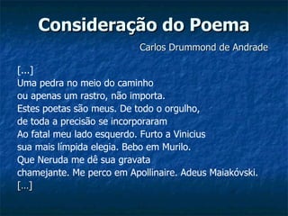 Consideração do Poema   Carlos Drummond de Andrade [...] Uma pedra no meio do caminho ou apenas um rastro, não importa. Estes poetas são meus. De todo o orgulho,  de toda a precisão se incorporaram Ao fatal meu lado esquerdo. Furto a Vinicius sua mais límpida elegia. Bebo em Murilo. Que Neruda me dê sua gravata chamejante. Me perco em Apollinaire. Adeus Maiakóvski.  […] 