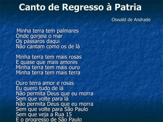 Canto de Regresso à Patria     Oswald de Andrade Minha terra tem palmares  Onde gorjeia o mar  Os pássaros daqui  Não cantam como os de lá  Minha terra tem mais rosas  E quase que mais amores  Minha terra tem mais ouro  Minha terra tem mais terra  Ouro terra amor e rosas  Eu quero tudo de lá  Não permita Deus que eu morra  Sem que volte para lá  Não permita Deus que eu morra  Sem que volte para São Paulo  Sem que veja a Rua 15  E o progresso de São Paulo  