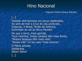 Hino Nacional   Joaquim Osório Duque Estrada   […] Deitado eternamente em berço esplêndido, Ao som do mar e à luz do céu profundo, Fulguras, ó Brasil, florão da América, Iluminado ao sol do Novo Mundo!  Do que a terra, mais garrida, Teus risonhos, lindos campos têm mais flores; "Nossos bosques têm mais vida", "Nossa vida" no teu seio "mais amores."  Ó Pátria amada, Idolatrada, Salve! Salve!  […] 