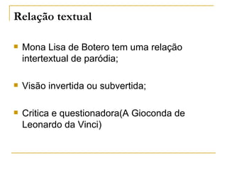 Relação textual

   Mona Lisa de Botero tem uma relação
    intertextual de paródia;

   Visão invertida ou subvertida;

   Critica e questionadora(A Gioconda de
    Leonardo da Vinci)
 