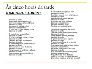 Ás cinco horas da tarde
                                      E o touro todo coração ao alto!
A CAPTURA E A MORTE                   às cinco da tarde.
                                      Quando o suor de neve foi chegando
                                      às cinco da tarde,
                                      quando de iodo cobriu a praça
 Às cinco da tarde.                   às cinco da tarde,
 Eram cinco da tarde em ponto.        a morte botou ovos na ferida
 Um menino trouxe o lençol branco     às cinco horas da tarde.
 às cinco da tarde.                   Às cinco horas da tarde.
 Um cesto de cal já previsto          Às cinco em ponto da tarde.
 às cinco horas da tarde.
 O mais era morte e apenas morte      Um ataúde com rodas é a cama
 às cinco da tarde.                   às cinco da tarde.
                                      Ossos e flautas soam-lhe ao ouvido
 O vento levou os algodões            às cinco da tarde.
 às cinco da tarde.                   Por sua frente o touro já mugia
 E o óxido semeou cristal e níquel    às cinco da tarde.
 às cinco da tarde.                   O quarto se irisava de agonia
 Já lutam a pomba e o leopardo        às cinco da tarde.
 às cinco da tarde.                   A gangrena de longe já se acerca
 E uma coxa por um chifre destruída   às cinco da tarde.
 às cinco da tarde.                   Trompa de lírios pelas virilhas verdes
 Começaram os sons do bordão          às cinco horas da tarde.
 às cinco da tarde.                   As feridas queimavam como sóis
 As campanas de arsênico e a fumo     às cinco da tarde,
 às cinco da tarde.                   e as pessoas quebravam as janelas
 Nas esquinas grupos de silêncio      às cinco horas da tarde.
 às cinco da tarde.                   Ai que terríveis cinco da tarde!
                                      Eram as cinco em todos os relógios!
                                      Eram cinco horas da tarde em sombra!"
 