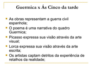 Guermica x Ás Cinco da tarde

   As obras representam a guerra civil
    espanhola;
   O poema é uma narrativa do quadro
    Guermica;
   Picasso expressa sua visão através da arte
    visual;
   Lorca expressa sua visão através da arte
    escrita;
   Os artistas captam detritos da experiência de
    retalhos da realidade;
 