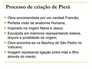 Processo de criação de Pietá
   Obra encomendada por um cardeal Francês;
   Perfeita visão de anatomia Humana;
   Inspirado na virgem Maria e Jesus;
   Esculpida em mármore representando beleza,
    doçura e jovialidade da virgem;
   Obra encontra-se na Basílica de São Pedro no
    Vaticano;
   Imagem representa ligação entre mãe e filho
    através do manto;
 