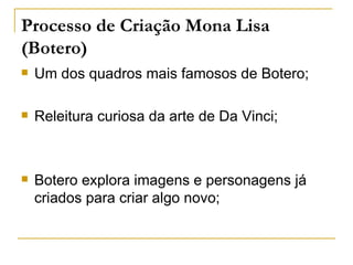 Processo de Criação Mona Lisa
(Botero)
   Um dos quadros mais famosos de Botero;

   Releitura curiosa da arte de Da Vinci;



   Botero explora imagens e personagens já
    criados para criar algo novo;
 