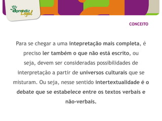 CONCEITO



 Para se chegar a uma intepretação mais completa, é
    preciso ler também o que não está escrito, ou
    seja, devem ser consideradas possibilidades de
 interpretação a partir de universos culturais que se
misturam. Ou seja, nesse sentido intertextualidade é o
 debate que se estabelece entre os textos verbais e
                    não-verbais.
 