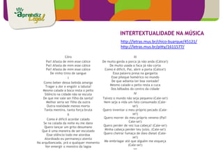 INTERTEXTUALIDADE NA MÚSICA
                                                      http://letras.mus.br/chico-buarque/45121/
                                                      http://letras.mus.br/pitty/1611577/

                    Côro                                       III
      Pai! Afasta de mim esse cálice    De muito gorda a porca já não anda (Cálice!)
      Pai! Afasta de mim esse cálice         De muito usada a faca já não corta
      Pai! Afasta de mim esse cálice      Como é difícil, Pai, abrir a porta (Cálice!)
         De vinho tinto de sangue              Essa palavra presa na garganta
                       I                      Esse pileque homérico no mundo
    Como beber dessa bebida amarga            De que adianta ter boa vontade?
      Tragar a dor e engolir a labuta?       Mesmo calado o peito resta a cuca
    Mesmo calada a boca resta o peito         Dos bêbados do centro da cidade
     Silêncio na cidade não se escuta                          IV
    De que me vale ser filho da santa?  Talvez o mundo não seja pequeno (Cale-se!)
       Melhor seria ser filho da outra   Nem seja a vida um fato consumado (Cale-
       Outra realidade menos morta                            se!)
     Tanta mentira, tanta força bruta   Quero inventar o meu próprio pecado (Cale-
                      II                                      se!)
       Como é difícil acordar calado     Quero morrer do meu próprio veneno (Pai!
    Se na calada da noite eu me dano                       Cale-se!)
     Quero lançar um grito desumano      Quero perder de vez tua cabeça! (Cale-se!)
   Que é uma maneira de ser escutado      Minha cabeça perder teu juízo. (Cale-se!)
       Esse silêncio todo me atordoa     Quero cheirar fumaça de óleo diesel (Cale-
     Atordoado eu permaneço atento                            se!)
Na arquibancada, prá a qualquer momento  Me embriagar até que alguém me esqueça
      Ver emergir o monstro da lagoa                       (Cale-se!)
                                                               ***
 