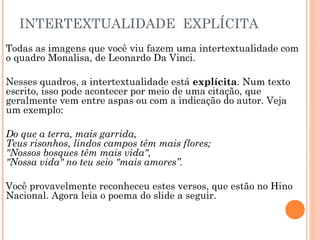 INTERTEXTUALIDADE EXPLÍCITA
Todas as imagens que você viu fazem uma intertextualidade com
o quadro Monalisa, de Leonardo Da Vinci.
Nesses quadros, a intertextualidade está explícita. Num texto
escrito, isso pode acontecer por meio de uma citação, que
geralmente vem entre aspas ou com a indicação do autor. Veja
um exemplo:
Do que a terra, mais garrida,
Teus risonhos, lindos campos têm mais flores;
"Nossos bosques têm mais vida",
"Nossa vida" no teu seio "mais amores”.
Você provavelmente reconheceu estes versos, que estão no Hino
Nacional. Agora leia o poema do slide a seguir.
 