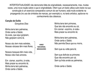 INTERTEXTUALIDADE não demonstra falta de originalidade, necessariamente, mas, muitas
vezes, uma nova noção sobre o que é originalidade. Inferir que um texto utiliza outro texto na sua
construção é um exercício comparativo comum do ser humano; está muito evidente na
propaganda (no uso de símbolos de marcas, por exemplo) e, no texto artístico, apóia-se no
conhecimento dos clássicos.
Canção do Exílio
Gonçalves Dias
Minha terra tem palmeiras,
Onde canta o Sabiá;
As aves, que aqui gorjeiam,
Não gorjeiam como lá.
Nosso céu tem mais estrelas,
Nossas várzeas têm mais flores,
Nossos bosques têm mais vida,
Nossa vida mais amores.
Em cismar, sozinho, à noite,
Mais prazer eu encontro lá;
Minha terra tem palmeiras,
Onde canta o Sabiá.
Minha terra tem primores,
Que tais não encontro eu cá;
Em cismar –sozinho, à noite–
Mais prazer eu encontro lá;
Minha terra tem palmeiras,
Onde canta o Sabiá.
Não permita Deus que eu morra,
Sem que eu volte para lá;
Sem que disfrute os primores
Que não encontro por cá;
Sem qu'inda aviste as palmeiras,
Onde canta o Sabiá.
HINO
NACIONAL
BRASILEIRO
 