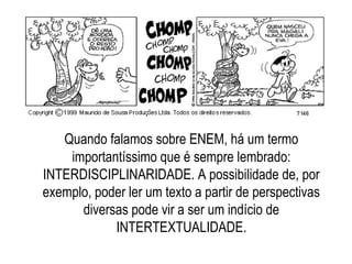 Quando falamos sobre ENEM, há um termo
importantíssimo que é sempre lembrado:
INTERDISCIPLINARIDADE. A possibilidade de, por
exemplo, poder ler um texto a partir de perspectivas
diversas pode vir a ser um indício de
INTERTEXTUALIDADE.
 