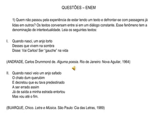 QUESTÕES – ENEM
1) Quem não passou pela experiência de estar lendo um texto e defrontar-se com passagens já
lidas em outros? Os textos conversam entre si em um diálogo constante. Esse fenômeno tem a
denominação de intertextualidade. Leia os seguintes textos:
 
I. Quando nasci, um anjo torto
Desses que vivem na sombra
Disse: Vai Carlos! Ser “gauche” na vida
(ANDRADE, Carlos Drummond de. Alguma poesia. Rio de Janeiro: Nova Aguilar, 1964)
 
II. Quando nasci veio um anjo safado
O chato dum querubim
E decretou que eu tava predestinado
A ser errado assim
Já de saída a minha estrada entortou
Mas vou até o fim.
(BUARQUE, Chico. Letra e Música. São Paulo: Cia das Letras, 1989)
 
 