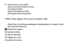 III. Quando nasci um anjo esbelto
Desses que tocam trombeta, anunciou:
Vai carregar bandeira.
Carga muito pesada pra mulher
Esta espécie ainda envergonhada.
(PRADO, Adélia. Bagagem. Rio de Janeiro: Guanabara, 1986)
Adélia Prado e Chico Buarque estabelecem intertextualidade, em relação a Carlos
Drummond de Andrade, por
(A) reiteração de imagens.
(B) oposição de idéias.
(C) falta de criatividade.
(D) negação dos versos.
(E) ausência de recursos
 