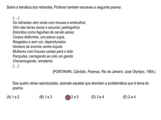 Sobre a temática dos retirantes, Portinari também escreveu o seguinte poema:
(….)
Os retirantes vêm vindo com trouxas e embrulhos
Vêm das terras secas e escuras; pedregulhos
Doloridos como fagulhas de carvão aceso
Corpos disformes, uns panos sujos,
Rasgados e sem cor, dependurados
Homens de enorme ventre bojudo
Mulheres com trouxas caídas para o lado
Pançudas, carregando ao colo um garoto
Choramingando, remelento
(….)
(PORTINARI, Cândido. Poemas. Rio de Janeiro: José Olympio, 1964.)
Das quatro obras reproduzidas, assinale aquelas que abordam a problemática que é tema do
poema.
(A) 1 e 2 (B) 1 e 3 (C) 2 e 3 (D) 3 e 4 (E) 2 e 4
 