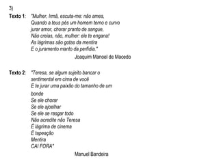 3)
Texto 1: "Mulher, Irmã, escuta-me: não ames,
Quando a teus pés um homem terno e curvo
jurar amor, chorar pranto de sangue,
Não creias, não, mulher: ele te engana!
As lágrimas são gotas da mentira
E o juramento manto da perfídia."
Joaquim Manoel de Macedo
Texto 2: "Teresa, se algum sujeito bancar o
sentimental em cima de você
E te jurar uma paixão do tamanho de um
bonde
Se ele chorar
Se ele ajoelhar
Se ele se rasgar todo
Não acredite não Teresa
É lágrima de cinema
É tapeação
Mentira
CAI FORA"
Manuel Bandeira
 