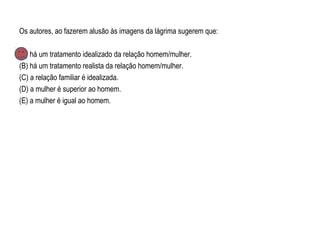 Os autores, ao fazerem alusão às imagens da lágrima sugerem que:
(A) há um tratamento idealizado da relação homem/mulher.
(B) há um tratamento realista da relação homem/mulher.
(C) a relação familiar é idealizada.
(D) a mulher é superior ao homem.
(E) a mulher é igual ao homem.
 