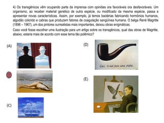 4) Os transgênicos vêm ocupando parte da imprensa com opiniões ora favoráveis ora desfavoráveis. Um
organismo, ao receber material genético de outra espécie, ou modificado da mesma espécie, passa a
apresentar novas características. Assim, por exemplo, já temos bactérias fabricando hormônios humanos,
algodão colorido e cabras que produzem fatores de coagulação sangüínea humana. O belga René Magritte
(1896 – 1967), um dos pintores surrealistas mais importantes, deixou obras enigmáticas.
Caso você fosse escolher uma ilustração para um artigo sobre os transgênicos, qual das obras de Magritte,
abaixo, estaria mais de acordo com esse tema tão polêmico?
(A)
(B)
(C)
(D)
(E)
 