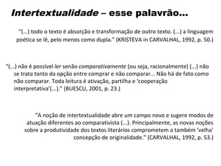 Intertextualidade – esse palavrão...
“(...) todo o texto é absorção e transformação de outro texto. (...) a linguagem
poética se lê, pelo menos como dupla.” (KRISTEVA in CARVALHAL, 1992, p. 50.)
“(...) não é possível ler senão comparativamente (ou seja, racionalmente) (...) não
se trata tanto da opção entre comprar e não comparar... Não há de fato como
não comparar. Toda leitura é ativação, partilha e ‘cooperação
interpretativa’(...).” (BUESCU, 2001, p. 23.)
“A noção de intertextualidade abre um campo novo e sugere modos de
atuação diferentes ao comparativista (...). Principalmente, as novas noções
sobre a produtividade dos textos literários comprometem a também ‘velha’
concepção de originalidade.” (CARVALHAL, 1992, p. 53.)
 