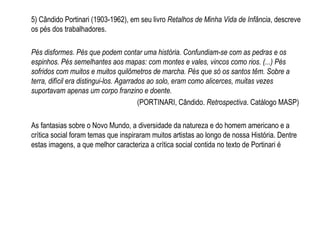 5) Cândido Portinari (1903-1962), em seu livro Retalhos de Minha Vida de Infância, descreve
os pés dos trabalhadores.
Pés disformes. Pés que podem contar uma história. Confundiam-se com as pedras e os
espinhos. Pés semelhantes aos mapas: com montes e vales, vincos como rios. (...) Pés
sofridos com muitos e muitos quilômetros de marcha. Pés que só os santos têm. Sobre a
terra, difícil era distingui-los. Agarrados ao solo, eram como alicerces, muitas vezes
suportavam apenas um corpo franzino e doente.
(PORTINARI, Cândido. Retrospectiva. Catálogo MASP)
As fantasias sobre o Novo Mundo, a diversidade da natureza e do homem americano e a
crítica social foram temas que inspiraram muitos artistas ao longo de nossa História. Dentre
estas imagens, a que melhor caracteriza a crítica social contida no texto de Portinari é
 