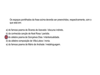 Os espaços pontilhados da frase acima deverão ser preenchidos, respectivamente, com o
que está em:
a) do famoso poema de Álvares de Azevedo / discurso indireto.
b) da conhecida canção de Noel Rosa / paródia.
c) do célebre poema de Gonçalves Dias / intertextualidade.
d) da célebre composição de Villa-Lobos / ironia.
e) do famoso poema de Mário de Andrade / metalinguagem.
 